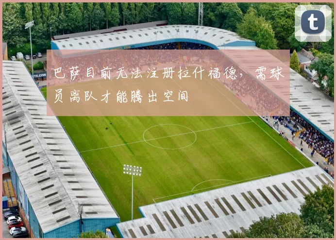 巴萨目前无法注册拉什福德，需球员离队才能腾出空间