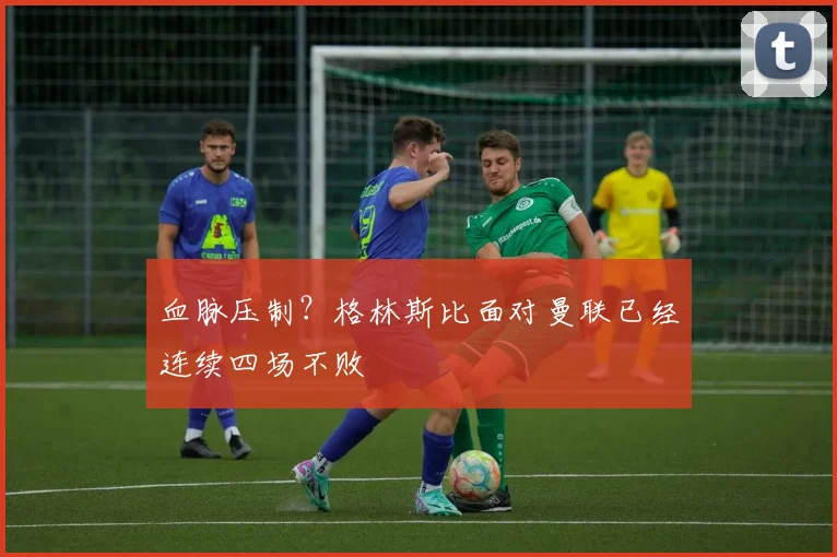 血脉压制？格林斯比面对曼联已经连续四场不败