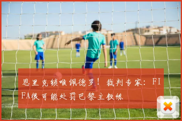 恩里克锁喉佩德罗！裁判专家：FIFA很可能处罚巴黎主教练